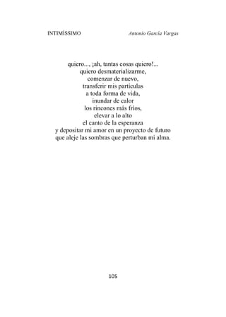 INTIMÍSSIMO Antonio García Vargas
105
quiero..., ¡ah, tantas cosas quiero!...
quiero desmaterializarme,
comenzar de nuevo,
transferir mis partículas
a toda forma de vida,
inundar de calor
los rincones más fríos,
elevar a lo alto
el canto de la esperanza
y depositar mi amor en un proyecto de futuro
que aleje las sombras que perturban mi alma.
 