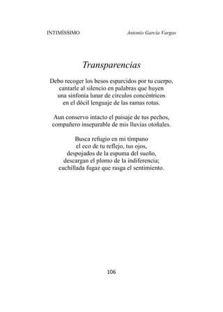 INTIMÍSSIMO Antonio García Vargas
106
Transparencias
Debo recoger los besos esparcidos por tu cuerpo,
cantarle al silencio en palabras que huyen
una sinfonía lunar de círculos concéntricos
en el dócil lenguaje de las ramas rotas.
Aun conservo intacto el paisaje de tus pechos,
compañero inseparable de mis lluvias otoñales.
Busca refugio en mi tímpano
el eco de tu reflejo, tus ojos,
despojados de la espuma del sueño,
descargan el plomo de la indiferencia;
cuchillada fugaz que rasga el sentimiento.
 