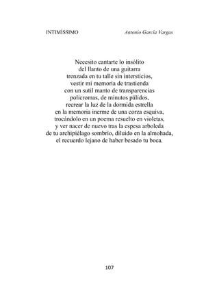 INTIMÍSSIMO Antonio García Vargas
107
Necesito cantarte lo insólito
del llanto de una guitarra
trenzada en tu talle sin intersticios,
vestir mi memoria de trastienda
con un sutil manto de transparencias
policromas, de minutos pálidos,
recrear la luz de la dormida estrella
en la memoria inerme de una corza esquiva,
trocándolo en un poema resuelto en violetas,
y ver nacer de nuevo tras la espesa arboleda
de tu archipiélago sombrío, diluido en la almohada,
el recuerdo lejano de haber besado tu boca.
 