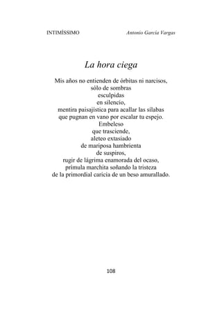 INTIMÍSSIMO Antonio García Vargas
108
La hora ciega
Mis años no entienden de órbitas ni narcisos,
sólo de sombras
esculpidas
en silencio,
mentira paisajística para acallar las sílabas
que pugnan en vano por escalar tu espejo.
Embeleso
que trasciende,
aleteo extasiado
de mariposa hambrienta
de suspiros,
rugir de lágrima enamorada del ocaso,
prímula marchita soñando la tristeza
de la primordial caricia de un beso amurallado.
 