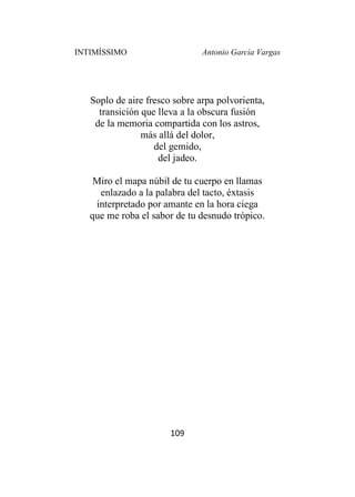 INTIMÍSSIMO Antonio García Vargas
109
Soplo de aire fresco sobre arpa polvorienta,
transición que lleva a la obscura fusión
de la memoria compartida con los astros,
más allá del dolor,
del gemido,
del jadeo.
Miro el mapa núbil de tu cuerpo en llamas
enlazado a la palabra del tacto, éxtasis
interpretado por amante en la hora ciega
que me roba el sabor de tu desnudo trópico.
 