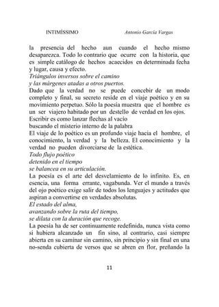 INTIMÍSSIMO Antonio García Vargas
11
la presencia del hecho aun cuando el hecho mismo
desaparezca. Todo lo contrario que ocurre con la historia, que
es simple catálogo de hechos acaecidos en determinada fecha
y lugar, causa y efecto.
Triángulos inversos sobre el camino
y las márgenes atadas a otros puertos.
Dado que la verdad no se puede concebir de un modo
completo y final, su secreto reside en el viaje poético y en su
movimiento perpetuo. Sólo la poesía muestra que el hombre es
un ser viajero habitado por un destello de verdad en los ojos.
Escribir es como lanzar flechas al vacío
buscando el misterio interno de la palabra
El viaje de lo poético es un profundo viaje hacia el hombre, el
conocimiento, la verdad y la belleza. El conocimiento y la
verdad no pueden divorciarse de la estética.
Todo flujo poético
detenido en el tiempo
se balancea en su articulación.
La poesía es el arte del desvelamiento de lo infinito. Es, en
esencia, una forma errante, vagabunda. Ver el mundo a través
del ojo poético exige salir de todos los lenguajes y actitudes que
aspiran a convertirse en verdades absolutas.
El estado del alma,
avanzando sobre la ruta del tiempo,
se dilata con la duración que recoge.
La poesía ha de ser continuamente redefinida, nunca vista como
si hubiera alcanzado un fin sino, al contrario, casi siempre
abierta en su caminar sin camino, sin principio y sin final en una
no-senda cubierta de versos que se abren en flor, preñando la
 