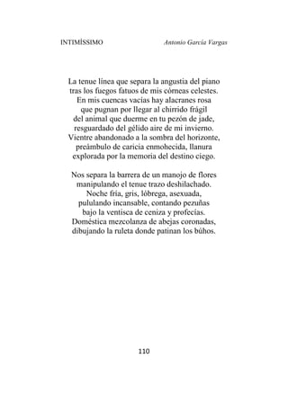 INTIMÍSSIMO Antonio García Vargas
110
La tenue línea que separa la angustia del piano
tras los fuegos fatuos de mis córneas celestes.
En mis cuencas vacías hay alacranes rosa
que pugnan por llegar al chirrido frágil
del animal que duerme en tu pezón de jade,
resguardado del gélido aire de mi invierno.
Vientre abandonado a la sombra del horizonte,
preámbulo de caricia enmohecida, llanura
explorada por la memoria del destino ciego.
Nos separa la barrera de un manojo de flores
manipulando el tenue trazo deshilachado.
Noche fría, gris, lóbrega, asexuada,
pululando incansable, contando pezuñas
bajo la ventisca de ceniza y profecías.
Doméstica mezcolanza de abejas coronadas,
dibujando la ruleta donde patinan los búhos.
 