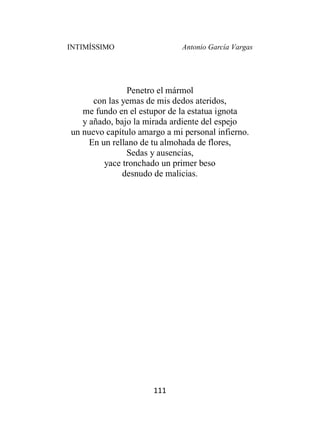 INTIMÍSSIMO Antonio García Vargas
111
Penetro el mármol
con las yemas de mis dedos ateridos,
me fundo en el estupor de la estatua ignota
y añado, bajo la mirada ardiente del espejo
un nuevo capítulo amargo a mi personal infierno.
En un rellano de tu almohada de flores,
Sedas y ausencias,
yace tronchado un primer beso
desnudo de malicias.
 