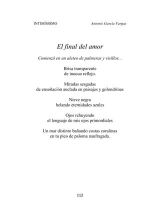 INTIMÍSSIMO Antonio García Vargas
112
El final del amor
Comenzó en un aleteo de palmeras y visillos...
Brisa transparente
de inocuo reflejo.
Miradas sesgadas
de ensoñación anclada en paisajes y golondrinas
Nieve negra
helando eternidades azules
Ojos rehuyendo
el lenguaje de mis ojos primordiales
Un mar distinto bañando costas coralinas
en tu pico de paloma naufragada.
 