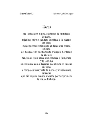 INTIMÍSSIMO Antonio García Vargas
114
Voces
Me llamas con el pétalo azulino de tu mirada,
coqueta,
mientras miro el sendero que lleva a tu cuerpo
de lilas;
busco fuerzas espantando el deseo que emana
sibilino
del bosquecillo que habita tu triángulo bordeado
de encajes,
penetro al fin la clave que conduce a tu morada
y la lágrima
se confunde con la lágrima que abraza en tu sexo
mi sexo
y rompo en tu rayuela de signos y evocaciones
la tregua
que me impuse cuando escuché por vez primera
la voz de Calíope.
 