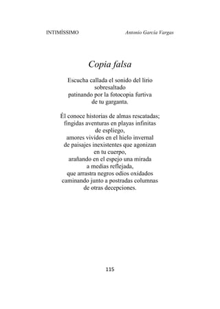 INTIMÍSSIMO Antonio García Vargas
115
Copia falsa
Escucha callada el sonido del lirio
sobresaltado
patinando por la fotocopia furtiva
de tu garganta.
Él conoce historias de almas rescatadas;
fingidas aventuras en playas infinitas
de espliego,
amores vividos en el hielo invernal
de paisajes inexistentes que agonizan
en tu cuerpo,
arañando en el espejo una mirada
a medias reflejada,
que arrastra negros odios oxidados
caminando junto a postradas columnas
de otras decepciones.
 
