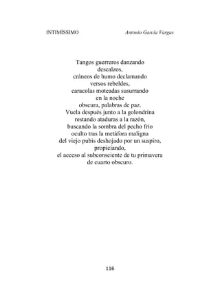 INTIMÍSSIMO Antonio García Vargas
116
Tangos guerreros danzando
descalzos,
cráneos de humo declamando
versos rebeldes,
caracolas moteadas susurrando
en la noche
obscura, palabras de paz.
Vuela después junto a la golondrina
restando ataduras a la razón,
buscando la sombra del pecho frío
oculto tras la metáfora maligna
del viejo pubis deshojado por un suspiro,
propiciando,
el acceso al subconsciente de tu primavera
de cuarto obscuro.
 