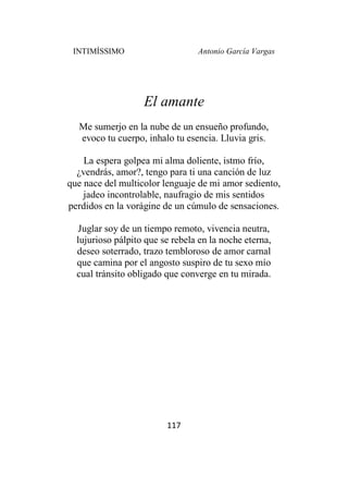INTIMÍSSIMO Antonio García Vargas
117
El amante
Me sumerjo en la nube de un ensueño profundo,
evoco tu cuerpo, inhalo tu esencia. Lluvia gris.
La espera golpea mi alma doliente, istmo frío,
¿vendrás, amor?, tengo para ti una canción de luz
que nace del multicolor lenguaje de mi amor sediento,
jadeo incontrolable, naufragio de mis sentidos
perdidos en la vorágine de un cúmulo de sensaciones.
Juglar soy de un tiempo remoto, vivencia neutra,
lujurioso pálpito que se rebela en la noche eterna,
deseo soterrado, trazo tembloroso de amor carnal
que camina por el angosto suspiro de tu sexo mío
cual tránsito obligado que converge en tu mirada.
 