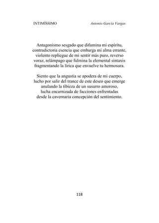 INTIMÍSSIMO Antonio García Vargas
118
Antagonismo sesgado que difumina mi espíritu,
contradictoria esencia que embarga mi alma errante,
violento repliegue de mi sentir más puro, reverso
voraz, relámpago que fulmina la elemental sintaxis
fragmentando la lírica que envuelve tu hermosura.
Siento que la angustia se apodera de mi cuerpo,
lucho por salir del trance de este deseo que emerge
anulando la tibieza de un susurro amoroso,
lucha encarnizada de facciones enfrentadas
desde la cavernaria concepción del sentimiento.
 