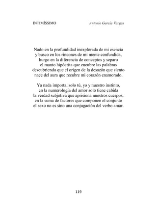 INTIMÍSSIMO Antonio García Vargas
119
Nado en la profundidad inexplorada de mi esencia
y busco en los rincones de mi mente confundida,
hurgo en la diferencia de conceptos y separo
el manto hipócrita que encubre las palabras
descubriendo que el origen de la desazón que siento
nace del aura que recubre mi corazón enamorado.
Ya nada importa, solo tú, yo y nuestro instinto,
en la numerología del amor solo tiene cabida
la verdad subjetiva que aprisiona nuestros cuerpos;
en la suma de factores que componen el conjunto
el sexo no es sino una conjugación del verbo amar.
 