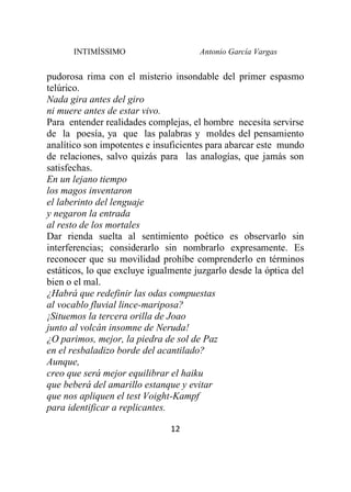 INTIMÍSSIMO Antonio García Vargas
12
pudorosa rima con el misterio insondable del primer espasmo
telúrico.
Nada gira antes del giro
ni muere antes de estar vivo.
Para entender realidades complejas, el hombre necesita servirse
de la poesía, ya que las palabras y moldes del pensamiento
analítico son impotentes e insuficientes para abarcar este mundo
de relaciones, salvo quizás para las analogías, que jamás son
satisfechas.
En un lejano tiempo
los magos inventaron
el laberinto del lenguaje
y negaron la entrada
al resto de los mortales
Dar rienda suelta al sentimiento poético es observarlo sin
interferencias; considerarlo sin nombrarlo expresamente. Es
reconocer que su movilidad prohíbe comprenderlo en términos
estáticos, lo que excluye igualmente juzgarlo desde la óptica del
bien o el mal.
¿Habrá que redefinir las odas compuestas
al vocablo fluvial lince-mariposa?
¡Situemos la tercera orilla de Joao
junto al volcán insomne de Neruda!
¿O parimos, mejor, la piedra de sol de Paz
en el resbaladizo borde del acantilado?
Aunque,
creo que será mejor equilibrar el haiku
que beberá del amarillo estanque y evitar
que nos apliquen el test Voight-Kampf
para identificar a replicantes.
 