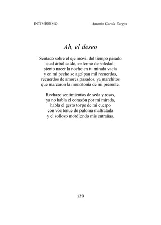 INTIMÍSSIMO Antonio García Vargas
120
Ah, el deseo
Sentado sobre el eje móvil del tiempo pasado
cual árbol caído, enfermo de soledad,
siento nacer la noche en tu mirada vacía
y en mi pecho se agolpan mil recuerdos,
recuerdos de amores pasados, ya marchitos
que marcaron la monotonía de mi presente.
Rechazo sentimientos de seda y rosas,
ya no habla el corazón por mi mirada,
habla el gesto torpe de mi cuerpo
con voz tenue de paloma maltratada
y el sollozo mordiendo mis entrañas.
 