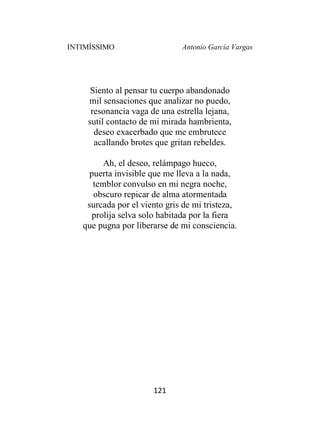 INTIMÍSSIMO Antonio García Vargas
121
Siento al pensar tu cuerpo abandonado
mil sensaciones que analizar no puedo,
resonancia vaga de una estrella lejana,
sutil contacto de mi mirada hambrienta,
deseo exacerbado que me embrutece
acallando brotes que gritan rebeldes.
Ah, el deseo, relámpago hueco,
puerta invisible que me lleva a la nada,
temblor convulso en mi negra noche,
obscuro repicar de alma atormentada
surcada por el viento gris de mi tristeza,
prolija selva solo habitada por la fiera
que pugna por liberarse de mi consciencia.
 