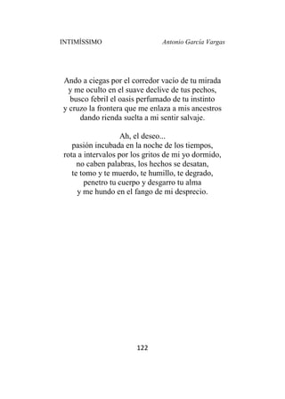 INTIMÍSSIMO Antonio García Vargas
122
Ando a ciegas por el corredor vacío de tu mirada
y me oculto en el suave declive de tus pechos,
busco febril el oasis perfumado de tu instinto
y cruzo la frontera que me enlaza a mis ancestros
dando rienda suelta a mi sentir salvaje.
Ah, el deseo...
pasión incubada en la noche de los tiempos,
rota a intervalos por los gritos de mi yo dormido,
no caben palabras, los hechos se desatan,
te tomo y te muerdo, te humillo, te degrado,
penetro tu cuerpo y desgarro tu alma
y me hundo en el fango de mi desprecio.
 