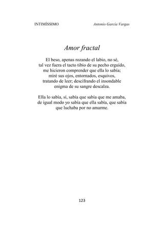 INTIMÍSSIMO Antonio García Vargas
123
Amor fractal
El beso, apenas rozando el labio, no sé,
tal vez fuera el tacto tibio de su pecho erguido,
me hicieron comprender que ella lo sabía;
miré sus ojos, entornados, esquivos,
tratando de leer; descifrando el insondable
enigma de su sangre descalza.
Ella lo sabía, sí, sabía que sabía que me amaba,
de igual modo yo sabía que ella sabía, que sabía
que luchaba por no amarme.
 