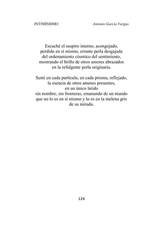 INTIMÍSSIMO Antonio García Vargas
124
Escuché el suspiro interno, acongojado,
perdido en sí mismo, errante perla desgajada
del ordenamiento cósmico del sentimiento,
mostrando el brillo de otros amores abrazados
en la refulgente perla originaria.
Sentí en cada partícula, en cada prisma, reflejado,
la esencia de otros amores presentes,
en un único latido
sin nombre, sin fronteras, emanando de un mundo
que no lo es en sí mismo y lo es en la melena gris
de su mirada.
 