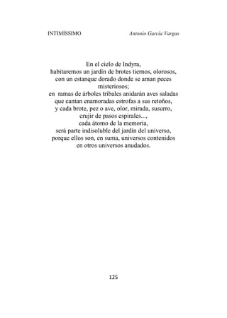 INTIMÍSSIMO Antonio García Vargas
125
En el cielo de Indyra,
habitaremos un jardín de brotes tiernos, olorosos,
con un estanque dorado donde se aman peces
misteriosos;
en ramas de árboles tribales anidarán aves saladas
que cantan enamoradas estrofas a sus retoños,
y cada brote, pez o ave, olor, mirada, susurro,
crujir de pasos espirales...,
cada átomo de la memoria,
será parte indisoluble del jardín del universo,
porque ellos son, en suma, universos contenidos
en otros universos anudados.
 