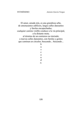 INTIMÍSSIMO Antonio García Vargas
126
El amor, amada mía, es una grandiosa urbe,
de amenazantes edificios, largas calles danzantes
y farolas encapuchadas;
cualquier camino visible conduce a la vía principal,
a la distante meta;
al término de un comienzo no iniciado;
a nuevas calles danzantes, con farolas y gentes
que caminan en círculos, buscando... buscando...
b
u
s
c
a
n
d
o.
 