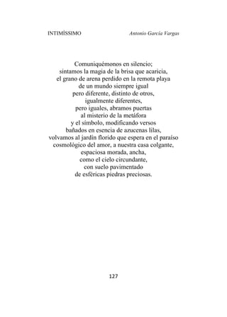 INTIMÍSSIMO Antonio García Vargas
127
Comuniquémonos en silencio;
sintamos la magia de la brisa que acaricia,
el grano de arena perdido en la remota playa
de un mundo siempre igual
pero diferente, distinto de otros,
igualmente diferentes,
pero iguales, abramos puertas
al misterio de la metáfora
y el símbolo, modificando versos
bañados en esencia de azucenas lilas,
volvamos al jardín florido que espera en el paraíso
cosmológico del amor, a nuestra casa colgante,
espaciosa morada, ancha,
como el cielo circundante,
con suelo pavimentado
de esféricas piedras preciosas.
 