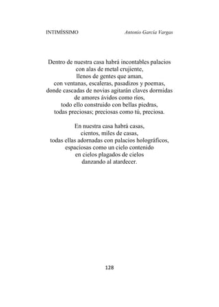 INTIMÍSSIMO Antonio García Vargas
128
Dentro de nuestra casa habrá incontables palacios
con alas de metal crujiente,
llenos de gentes que aman,
con ventanas, escaleras, pasadizos y poemas,
donde cascadas de novias agitarán claves dormidas
de amores ávidos como ríos,
todo ello construido con bellas piedras,
todas preciosas; preciosas como tú, preciosa.
En nuestra casa habrá casas,
cientos, miles de casas,
todas ellas adornadas con palacios holográficos,
espaciosas como un cielo contenido
en cielos plagados de cielos
danzando al atardecer.
 