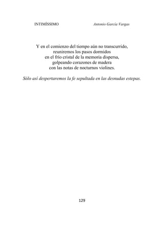 INTIMÍSSIMO Antonio García Vargas
129
Y en el comienzo del tiempo aún no transcurrido,
reuniremos los pasos dormidos
en el frío cristal de la memoria dispersa,
golpeando corazones de madera
con las notas de nocturnos violines.
Sólo así despertaremos la fe sepultada en las desnudas estepas.
 