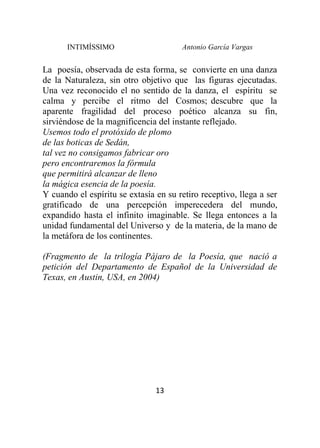 INTIMÍSSIMO Antonio García Vargas
13
La poesía, observada de esta forma, se convierte en una danza
de la Naturaleza, sin otro objetivo que las figuras ejecutadas.
Una vez reconocido el no sentido de la danza, el espíritu se
calma y percibe el ritmo del Cosmos; descubre que la
aparente fragilidad del proceso poético alcanza su fin,
sirviéndose de la magnificencia del instante reflejado.
Usemos todo el protóxido de plomo
de las boticas de Sedán,
tal vez no consigamos fabricar oro
pero encontraremos la fórmula
que permitirá alcanzar de lleno
la mágica esencia de la poesía.
Y cuando el espíritu se extasía en su retiro receptivo, llega a ser
gratificado de una percepción imperecedera del mundo,
expandido hasta el infinito imaginable. Se llega entonces a la
unidad fundamental del Universo y de la materia, de la mano de
la metáfora de los continentes.
(Fragmento de la trilogía Pájaro de la Poesía, que nació a
petición del Departamento de Español de la Universidad de
Texas, en Austin, USA, en 2004)
 