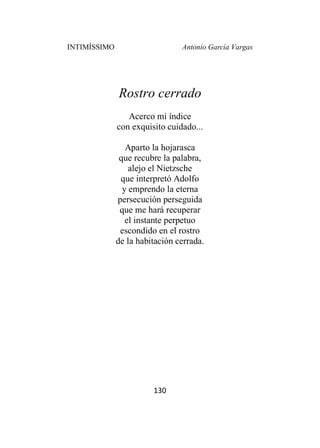 INTIMÍSSIMO Antonio García Vargas
130
Rostro cerrado
Acerco mi índice
con exquisito cuidado...
Aparto la hojarasca
que recubre la palabra,
alejo el Nietzsche
que interpretó Adolfo
y emprendo la eterna
persecución perseguida
que me hará recuperar
el instante perpetuo
escondido en el rostro
de la habitación cerrada.
 