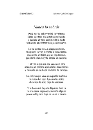 INTIMÍSSIMO Antonio García Vargas
131
Nunca lo sabrás
Pasé por tu calle y miré tu ventana
sabía que tras ella estabas sufriendo
y aceleré el paso camino de la nada
temiendo encontrar tus ojos de nuevo.
No se donde voy, a ciegas camino,
mis pasos llevan siempre a tu recuerdo,
mas debo evitarte, ese es mi destino,
guardaré silencio y te amaré en secreto.
Tal vez algún día me veas con otra
andando el camino que ambos recorrimos
y besando en su boca el dulce de tu boca.
No sabrás que vivo en aquella mañana
mirando tus ojos fijos en los míos
diciendo te amo bajo tu ventana.
Y si hasta mí llega tu lágrima furtiva
no mostraré signo de emoción alguna
pero esa lágrima tuya se unirá a la mía.
 