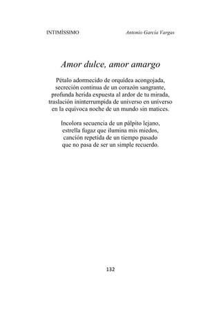 INTIMÍSSIMO Antonio García Vargas
132
Amor dulce, amor amargo
Pétalo adormecido de orquídea acongojada,
secreción continua de un corazón sangrante,
profunda herida expuesta al ardor de tu mirada,
traslación ininterrumpida de universo en universo
en la equívoca noche de un mundo sin matices.
Incolora secuencia de un pálpito lejano,
estrella fugaz que ilumina mis miedos,
canción repetida de un tiempo pasado
que no pasa de ser un simple recuerdo.
 