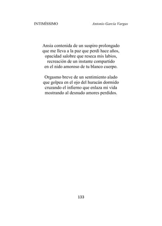INTIMÍSSIMO Antonio García Vargas
133
Ansia contenida de un suspiro prolongado
que me lleva a la paz que perdí hace años,
opacidad salobre que reseca mis labios,
recreación de un instante compartido
en el nido amoroso de tu blanco cuerpo.
Orgasmo breve de un sentimiento alado
que golpea en el ojo del huracán dormido
cruzando el infierno que enlaza mi vida
mostrando al desnudo amores perdidos.
 