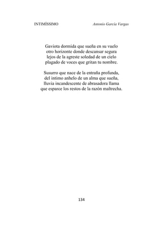 INTIMÍSSIMO Antonio García Vargas
134
Gaviota dormida que sueña en su vuelo
otro horizonte donde descansar segura
lejos de la agreste soledad de un cielo
plagado de voces que gritan tu nombre.
Susurro que nace de la entraña profunda,
del intimo anhelo de un alma que sueña,
lluvia incandescente de abrasadora llama
que esparce los restos de la razón maltrecha.
 