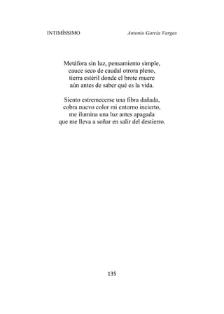 INTIMÍSSIMO Antonio García Vargas
135
Metáfora sin luz, pensamiento simple,
cauce seco de caudal otrora pleno,
tierra estéril donde el brote muere
aún antes de saber qué es la vida.
Siento estremecerse una fibra dañada,
cobra nuevo color mi entorno incierto,
me ilumina una luz antes apagada
que me lleva a soñar en salir del destierro.
 