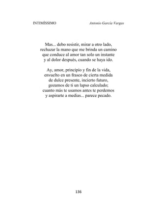 INTIMÍSSIMO Antonio García Vargas
136
Mas... debo resistir, mirar a otro lado,
rechazar la mano que me brinda un camino
que conduce al amor tan solo un instante
y al dolor después, cuando se haya ido.
Ay, amor, principio y fin de la vida,
envuelto en un frasco de cierta medida
de dulce presente, incierto futuro,
gozamos de ti un lapso calculado;
cuanto más te usamos antes te perdemos
y aspirarte a medias... parece pecado.
 