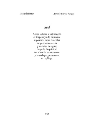 INTIMÍSSIMO Antonio García Vargas
137
Sed
Abres la boca e introduzco
el torpe rayo de mi ansia;
espasmos entre tinieblas
de pezones erectos
y caricias de agua;
después la quietud,
un silencio transparente
y la sed que, presurosa,
se repliega.
 