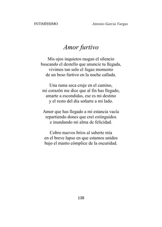 INTIMÍSSIMO Antonio García Vargas
138
Amor furtivo
Mis ojos inquietos rasgan el silencio
buscando el destello que anuncie tu llegada,
vivimos tan solo el fugaz momento
de un beso furtivo en la noche callada.
Una rama seca cruje en el camino,
mi corazón me dice que al fin has llegado,
amarte a escondidas, ese es mi destino
y el resto del día soñarte a mi lado.
Amor que has llegado a mi estancia vacía
repartiendo dones que creí extinguidos
e inundando mi alma de felicidad.
Cobro nuevos bríos al saberte mía
en el breve lapso en que estamos unidos
bajo el manto cómplice de la oscuridad.
 