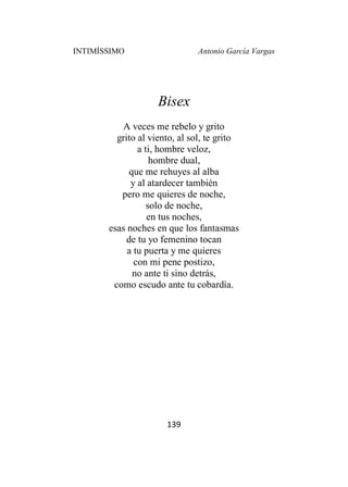 INTIMÍSSIMO Antonio García Vargas
139
Bisex
A veces me rebelo y grito
grito al viento, al sol, te grito
a ti, hombre veloz,
hombre dual,
que me rehuyes al alba
y al atardecer también
pero me quieres de noche,
solo de noche,
en tus noches,
esas noches en que los fantasmas
de tu yo femenino tocan
a tu puerta y me quieres
con mi pene postizo,
no ante ti sino detrás,
como escudo ante tu cobardía.
 