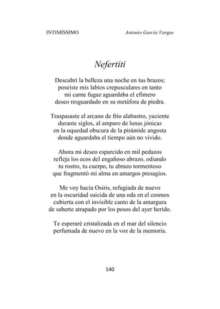 INTIMÍSSIMO Antonio García Vargas
140
Nefertiti
Descubrí la belleza una noche en tus brazos;
poseíste mis labios crepusculares en tanto
mi carne fugaz aguardaba el efímero
deseo resguardado en su metáfora de piedra.
Traspasaste el arcano de frío alabastro, yaciente
durante siglos, al amparo de lunas jónicas
en la oquedad obscura de la pirámide angosta
donde aguardaba el tiempo aún no vivido.
Ahora mi deseo esparcido en mil pedazos
refleja los ecos del engañoso abrazo, odiando
tu rostro, tu cuerpo, tu abrazo tormentoso
que fragmentó mi alma en amargos presagios.
Me voy hacia Osiris, refugiada de nuevo
en la oscuridad suicida de una oda en el cosmos
cubierta con el invisible canto de la amargura
de saberte atrapado por los posos del ayer herido.
Te esperaré cristalizada en el mar del silencio
perfumada de nuevo en la voz de la memoria.
 
