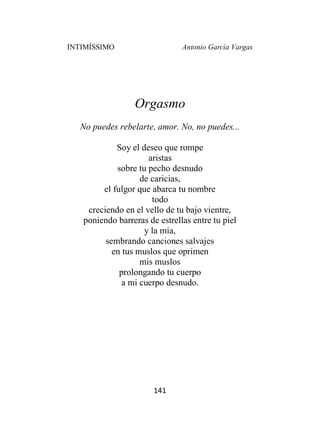 INTIMÍSSIMO Antonio García Vargas
141
Orgasmo
No puedes rebelarte, amor. No, no puedes...
Soy el deseo que rompe
aristas
sobre tu pecho desnudo
de caricias,
el fulgor que abarca tu nombre
todo
creciendo en el vello de tu bajo vientre,
poniendo barreras de estrellas entre tu piel
y la mía,
sembrando canciones salvajes
en tus muslos que oprimen
mis muslos
prolongando tu cuerpo
a mi cuerpo desnudo.
 