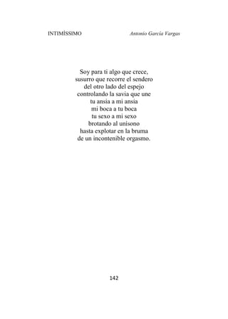 INTIMÍSSIMO Antonio García Vargas
142
Soy para ti algo que crece,
susurro que recorre el sendero
del otro lado del espejo
controlando la savia que une
tu ansia a mi ansia
mi boca a tu boca
tu sexo a mi sexo
brotando al unísono
hasta explotar en la bruma
de un incontenible orgasmo.
 