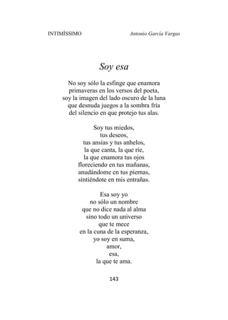 INTIMÍSSIMO Antonio García Vargas
143
Soy esa
No soy sólo la esfinge que enamora
primaveras en los versos del poeta,
soy la imagen del lado oscuro de la luna
que desnuda juegos a la sombra fría
del silencio en que protejo tus alas.
Soy tus miedos,
tus deseos,
tus ansias y tus anhelos,
la que canta, la que ríe,
la que enamora tus ojos
floreciendo en tus mañanas,
anudándome en tus piernas,
sintiéndote en mis entrañas.
Esa soy yo
no sólo un nombre
que no dice nada al alma
sino todo un universo
que te mece
en la cuna de la esperanza,
yo soy en suma,
amor,
esa,
la que te ama.
 