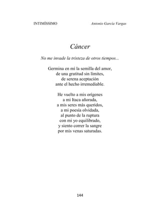 INTIMÍSSIMO Antonio García Vargas
144
Cáncer
No me invade la tristeza de otros tiempos...
Germina en mí la semilla del amor,
de una gratitud sin límites,
de serena aceptación
ante el hecho irremediable.
He vuelto a mis orígenes
a mi Itaca añorada,
a mis seres más queridos,
a mi poesía olvidada,
al punto de la ruptura
con mi yo equilibrado,
y siento correr la sangre
por mis venas saturadas.
 