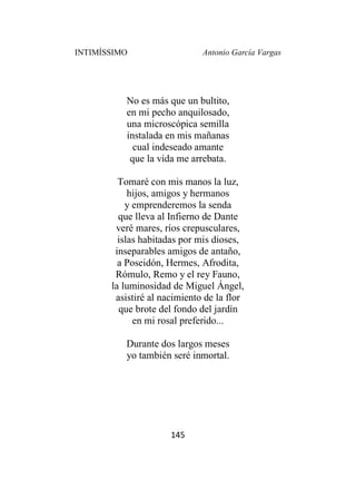 INTIMÍSSIMO Antonio García Vargas
145
No es más que un bultito,
en mi pecho anquilosado,
una microscópica semilla
instalada en mis mañanas
cual indeseado amante
que la vida me arrebata.
Tomaré con mis manos la luz,
hijos, amigos y hermanos
y emprenderemos la senda
que lleva al Infierno de Dante
veré mares, ríos crepusculares,
islas habitadas por mis dioses,
inseparables amigos de antaño,
a Poseidón, Hermes, Afrodita,
Rómulo, Remo y el rey Fauno,
la luminosidad de Miguel Ángel,
asistiré al nacimiento de la flor
que brote del fondo del jardín
en mi rosal preferido...
Durante dos largos meses
yo también seré inmortal.
 