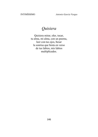 INTIMÍSSIMO Antonio García Vargas
146
Quisiera
Quisiera mirar, oler, tocar,
tu alma, mi alma, con un poema,
leer con tus ojos, besar
la sonrisa que brota en verso
de tus labios, mis labios
multiplicados.
 