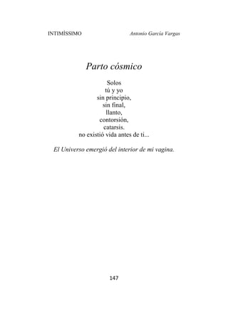 INTIMÍSSIMO Antonio García Vargas
147
Parto cósmico
Solos
tú y yo
sin principio,
sin final,
llanto,
contorsión,
catarsis.
no existió vida antes de ti...
El Universo emergió del interior de mi vagina.
 