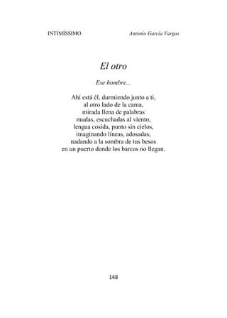 INTIMÍSSIMO Antonio García Vargas
148
El otro
Ese hombre...
Ahí está él, durmiendo junto a ti,
al otro lado de la cama,
mirada llena de palabras
mudas, escuchadas al viento,
lengua cosida, punto sin cielos,
imaginando líneas, adosadas,
nadando a la sombra de tus besos
en un puerto donde los barcos no llegan.
 