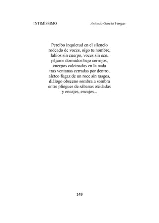 INTIMÍSSIMO Antonio García Vargas
149
Percibo inquietud en el silencio
rodeado de voces, oigo tu nombre,
labios sin cuerpo, voces sin eco,
pájaros dormidos bajo cerrojos,
cuerpos calcinados en la nada
tras ventanas cerradas por dentro,
aleteo fugaz de un roce sin rasgos,
diálogo obsceno sombra a sombra
entre pliegues de sábanas oxidadas
y encajes, encajes...
 