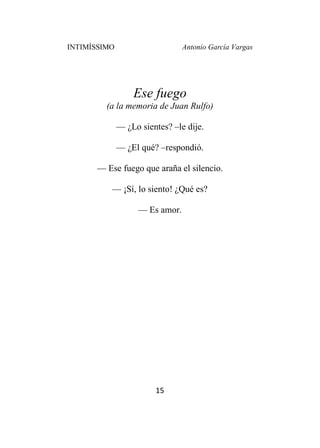 INTIMÍSSIMO Antonio García Vargas
15
Ese fuego
(a la memoria de Juan Rulfo)
— ¿Lo sientes? –le dije.
— ¿El qué? –respondió.
— Ese fuego que araña el silencio.
— ¡Sí, lo siento! ¿Qué es?
— Es amor.
 