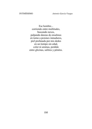 INTIMÍSSIMO Antonio García Vargas
150
Ese hombre...
corriendo entre multitudes,
buscando nexos,
palpando danzas de ensalmos
en torno a pezones inmaduros,
piel profanada por mis dedos
en un tiempo sin edad,
color ni aromas, perdido
entre glicinas, salitres y pétalos.
 