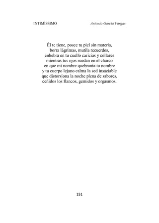 INTIMÍSSIMO Antonio García Vargas
151
Él te tiene, posee tu piel sin materia,
borra lágrimas, mutila recuerdos,
enhebra en tu cuello caricias y collares
mientras tus ojos ruedan en el charco
en que mi nombre quebranta tu nombre
y tu cuerpo lejano calma la sed insaciable
que distorsiona la noche plena de sabores,
ceñidos los flancos, gemidos y orgasmos.
 